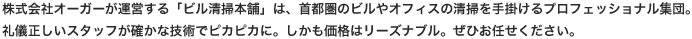 株式会社オーガーが運営する「ビル清掃本舗」は、首都圏のビルやオフィスの清掃を手掛けるプロフェッショナル集団。礼儀正しいスタッフが確かな技術でピカピカに。しかも価格はリーズナブル。ぜひお任せください。
