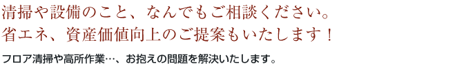 清掃や設備のこと、なんでもご相談ください。省エネ、資産価値向上のご提案もいたします！